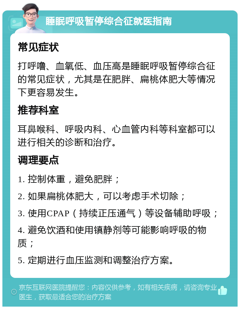 睡眠呼吸暂停综合征就医指南 常见症状 打呼噜、血氧低、血压高是睡眠呼吸暂停综合征的常见症状，尤其是在肥胖、扁桃体肥大等情况下更容易发生。 推荐科室 耳鼻喉科、呼吸内科、心血管内科等科室都可以进行相关的诊断和治疗。 调理要点 1. 控制体重，避免肥胖； 2. 如果扁桃体肥大，可以考虑手术切除； 3. 使用CPAP（持续正压通气）等设备辅助呼吸； 4. 避免饮酒和使用镇静剂等可能影响呼吸的物质； 5. 定期进行血压监测和调整治疗方案。