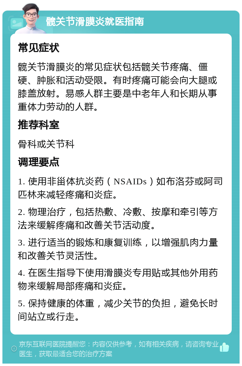 髋关节滑膜炎就医指南 常见症状 髋关节滑膜炎的常见症状包括髋关节疼痛、僵硬、肿胀和活动受限。有时疼痛可能会向大腿或膝盖放射。易感人群主要是中老年人和长期从事重体力劳动的人群。 推荐科室 骨科或关节科 调理要点 1. 使用非甾体抗炎药（NSAIDs）如布洛芬或阿司匹林来减轻疼痛和炎症。 2. 物理治疗，包括热敷、冷敷、按摩和牵引等方法来缓解疼痛和改善关节活动度。 3. 进行适当的锻炼和康复训练，以增强肌肉力量和改善关节灵活性。 4. 在医生指导下使用滑膜炎专用贴或其他外用药物来缓解局部疼痛和炎症。 5. 保持健康的体重，减少关节的负担，避免长时间站立或行走。