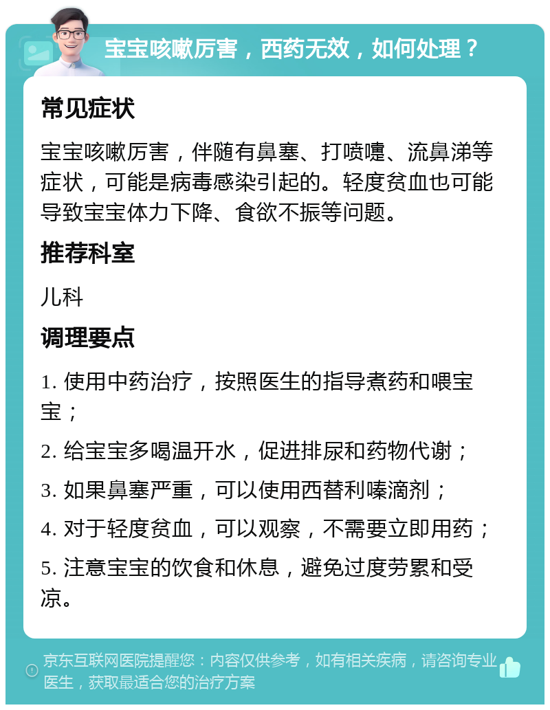 宝宝咳嗽厉害，西药无效，如何处理？ 常见症状 宝宝咳嗽厉害，伴随有鼻塞、打喷嚏、流鼻涕等症状，可能是病毒感染引起的。轻度贫血也可能导致宝宝体力下降、食欲不振等问题。 推荐科室 儿科 调理要点 1. 使用中药治疗，按照医生的指导煮药和喂宝宝； 2. 给宝宝多喝温开水，促进排尿和药物代谢； 3. 如果鼻塞严重，可以使用西替利嗪滴剂； 4. 对于轻度贫血，可以观察，不需要立即用药； 5. 注意宝宝的饮食和休息，避免过度劳累和受凉。