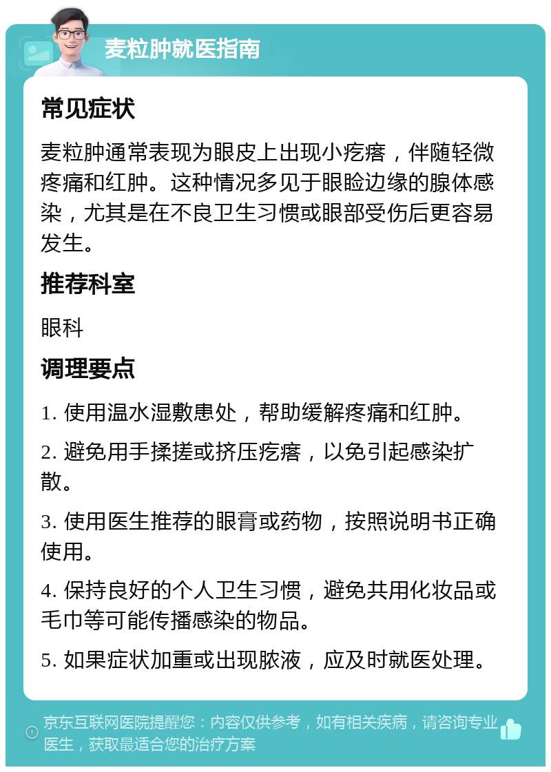 麦粒肿就医指南 常见症状 麦粒肿通常表现为眼皮上出现小疙瘩，伴随轻微疼痛和红肿。这种情况多见于眼睑边缘的腺体感染，尤其是在不良卫生习惯或眼部受伤后更容易发生。 推荐科室 眼科 调理要点 1. 使用温水湿敷患处，帮助缓解疼痛和红肿。 2. 避免用手揉搓或挤压疙瘩，以免引起感染扩散。 3. 使用医生推荐的眼膏或药物，按照说明书正确使用。 4. 保持良好的个人卫生习惯，避免共用化妆品或毛巾等可能传播感染的物品。 5. 如果症状加重或出现脓液，应及时就医处理。