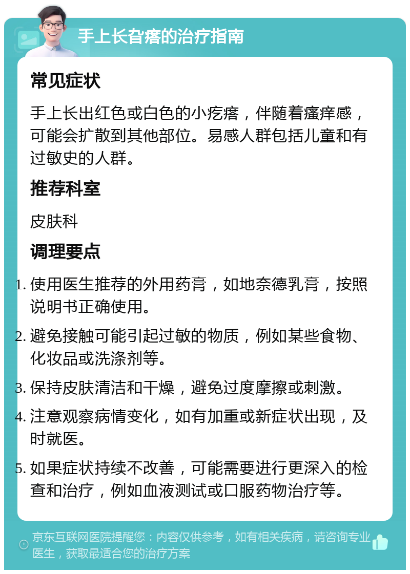 手上长旮瘩的治疗指南 常见症状 手上长出红色或白色的小疙瘩，伴随着瘙痒感，可能会扩散到其他部位。易感人群包括儿童和有过敏史的人群。 推荐科室 皮肤科 调理要点 使用医生推荐的外用药膏，如地奈德乳膏，按照说明书正确使用。 避免接触可能引起过敏的物质，例如某些食物、化妆品或洗涤剂等。 保持皮肤清洁和干燥，避免过度摩擦或刺激。 注意观察病情变化，如有加重或新症状出现，及时就医。 如果症状持续不改善，可能需要进行更深入的检查和治疗，例如血液测试或口服药物治疗等。