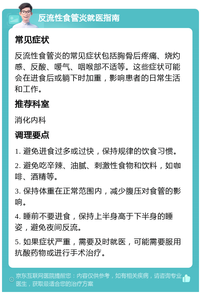 反流性食管炎就医指南 常见症状 反流性食管炎的常见症状包括胸骨后疼痛、烧灼感、反酸、嗳气、咽喉部不适等。这些症状可能会在进食后或躺下时加重，影响患者的日常生活和工作。 推荐科室 消化内科 调理要点 1. 避免进食过多或过快，保持规律的饮食习惯。 2. 避免吃辛辣、油腻、刺激性食物和饮料，如咖啡、酒精等。 3. 保持体重在正常范围内，减少腹压对食管的影响。 4. 睡前不要进食，保持上半身高于下半身的睡姿，避免夜间反流。 5. 如果症状严重，需要及时就医，可能需要服用抗酸药物或进行手术治疗。