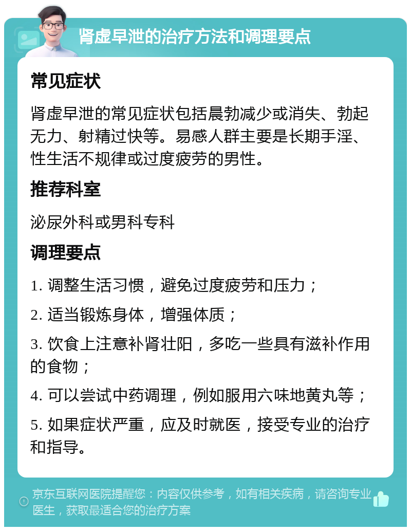 肾虚早泄的治疗方法和调理要点 常见症状 肾虚早泄的常见症状包括晨勃减少或消失、勃起无力、射精过快等。易感人群主要是长期手淫、性生活不规律或过度疲劳的男性。 推荐科室 泌尿外科或男科专科 调理要点 1. 调整生活习惯，避免过度疲劳和压力； 2. 适当锻炼身体，增强体质； 3. 饮食上注意补肾壮阳，多吃一些具有滋补作用的食物； 4. 可以尝试中药调理，例如服用六味地黄丸等； 5. 如果症状严重，应及时就医，接受专业的治疗和指导。