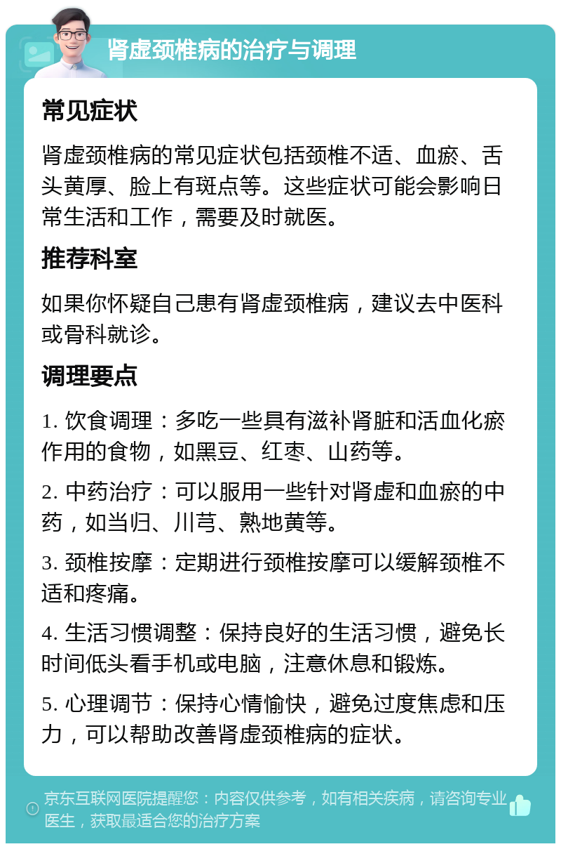 肾虚颈椎病的治疗与调理 常见症状 肾虚颈椎病的常见症状包括颈椎不适、血瘀、舌头黄厚、脸上有斑点等。这些症状可能会影响日常生活和工作，需要及时就医。 推荐科室 如果你怀疑自己患有肾虚颈椎病，建议去中医科或骨科就诊。 调理要点 1. 饮食调理：多吃一些具有滋补肾脏和活血化瘀作用的食物，如黑豆、红枣、山药等。 2. 中药治疗：可以服用一些针对肾虚和血瘀的中药，如当归、川芎、熟地黄等。 3. 颈椎按摩：定期进行颈椎按摩可以缓解颈椎不适和疼痛。 4. 生活习惯调整：保持良好的生活习惯，避免长时间低头看手机或电脑，注意休息和锻炼。 5. 心理调节：保持心情愉快，避免过度焦虑和压力，可以帮助改善肾虚颈椎病的症状。