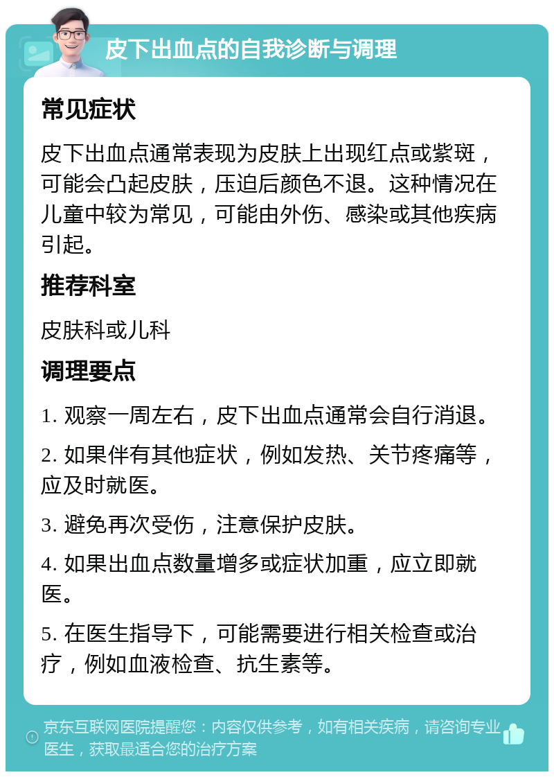 皮下出血点的自我诊断与调理 常见症状 皮下出血点通常表现为皮肤上出现红点或紫斑，可能会凸起皮肤，压迫后颜色不退。这种情况在儿童中较为常见，可能由外伤、感染或其他疾病引起。 推荐科室 皮肤科或儿科 调理要点 1. 观察一周左右，皮下出血点通常会自行消退。 2. 如果伴有其他症状，例如发热、关节疼痛等，应及时就医。 3. 避免再次受伤，注意保护皮肤。 4. 如果出血点数量增多或症状加重，应立即就医。 5. 在医生指导下，可能需要进行相关检查或治疗，例如血液检查、抗生素等。