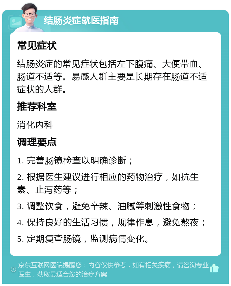 结肠炎症就医指南 常见症状 结肠炎症的常见症状包括左下腹痛、大便带血、肠道不适等。易感人群主要是长期存在肠道不适症状的人群。 推荐科室 消化内科 调理要点 1. 完善肠镜检查以明确诊断； 2. 根据医生建议进行相应的药物治疗，如抗生素、止泻药等； 3. 调整饮食，避免辛辣、油腻等刺激性食物； 4. 保持良好的生活习惯，规律作息，避免熬夜； 5. 定期复查肠镜，监测病情变化。