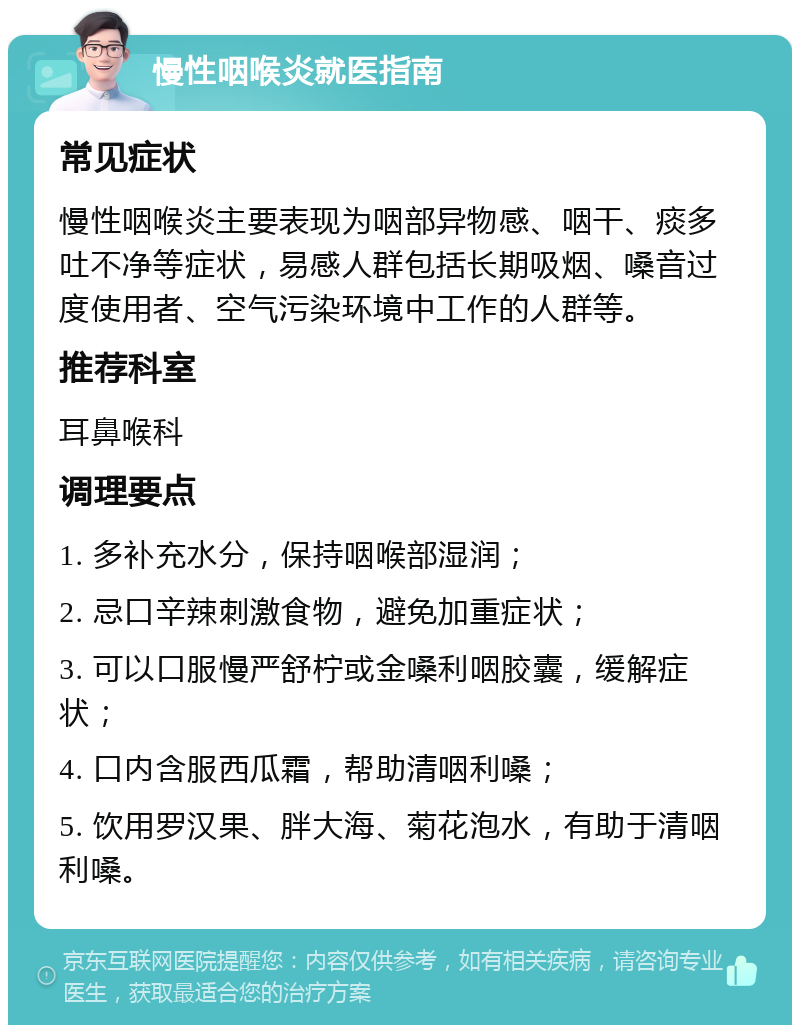 慢性咽喉炎就医指南 常见症状 慢性咽喉炎主要表现为咽部异物感、咽干、痰多吐不净等症状，易感人群包括长期吸烟、嗓音过度使用者、空气污染环境中工作的人群等。 推荐科室 耳鼻喉科 调理要点 1. 多补充水分，保持咽喉部湿润； 2. 忌口辛辣刺激食物，避免加重症状； 3. 可以口服慢严舒柠或金嗓利咽胶囊，缓解症状； 4. 口内含服西瓜霜，帮助清咽利嗓； 5. 饮用罗汉果、胖大海、菊花泡水，有助于清咽利嗓。