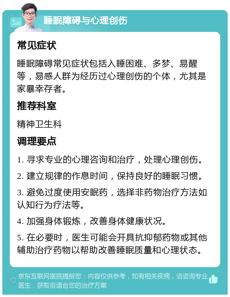 睡眠障碍与心理创伤 常见症状 睡眠障碍常见症状包括入睡困难、多梦、易醒等，易感人群为经历过心理创伤的个体，尤其是家暴幸存者。 推荐科室 精神卫生科 调理要点 1. 寻求专业的心理咨询和治疗，处理心理创伤。 2. 建立规律的作息时间，保持良好的睡眠习惯。 3. 避免过度使用安眠药，选择非药物治疗方法如认知行为疗法等。 4. 加强身体锻炼，改善身体健康状况。 5. 在必要时，医生可能会开具抗抑郁药物或其他辅助治疗药物以帮助改善睡眠质量和心理状态。