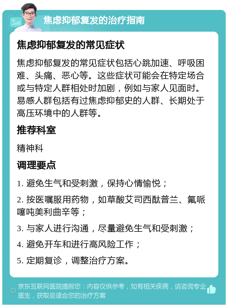 焦虑抑郁复发的治疗指南 焦虑抑郁复发的常见症状 焦虑抑郁复发的常见症状包括心跳加速、呼吸困难、头痛、恶心等。这些症状可能会在特定场合或与特定人群相处时加剧，例如与家人见面时。易感人群包括有过焦虑抑郁史的人群、长期处于高压环境中的人群等。 推荐科室 精神科 调理要点 1. 避免生气和受刺激，保持心情愉悦； 2. 按医嘱服用药物，如草酸艾司西酞普兰、氟哌噻吨美利曲辛等； 3. 与家人进行沟通，尽量避免生气和受刺激； 4. 避免开车和进行高风险工作； 5. 定期复诊，调整治疗方案。