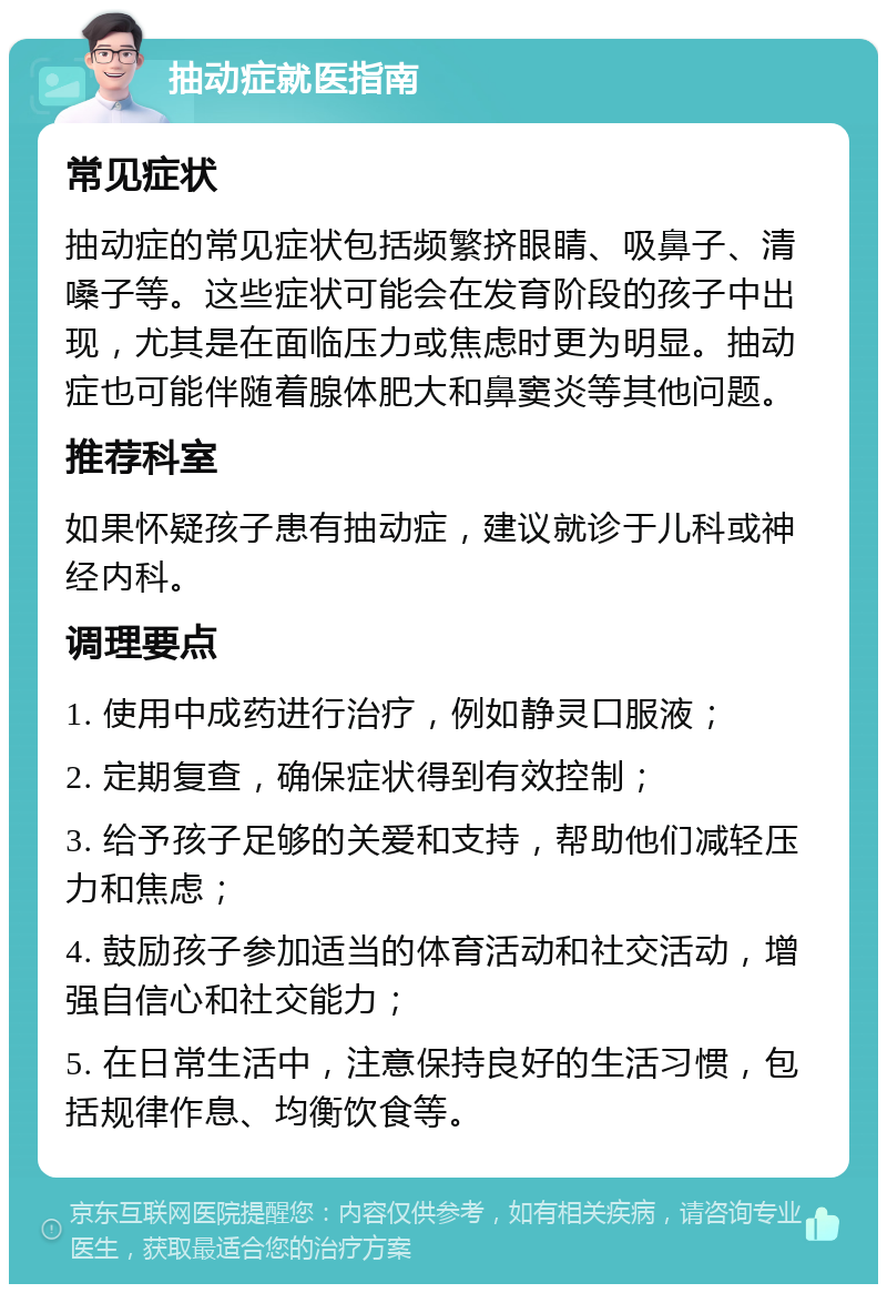 抽动症就医指南 常见症状 抽动症的常见症状包括频繁挤眼睛、吸鼻子、清嗓子等。这些症状可能会在发育阶段的孩子中出现，尤其是在面临压力或焦虑时更为明显。抽动症也可能伴随着腺体肥大和鼻窦炎等其他问题。 推荐科室 如果怀疑孩子患有抽动症，建议就诊于儿科或神经内科。 调理要点 1. 使用中成药进行治疗，例如静灵口服液； 2. 定期复查，确保症状得到有效控制； 3. 给予孩子足够的关爱和支持，帮助他们减轻压力和焦虑； 4. 鼓励孩子参加适当的体育活动和社交活动，增强自信心和社交能力； 5. 在日常生活中，注意保持良好的生活习惯，包括规律作息、均衡饮食等。