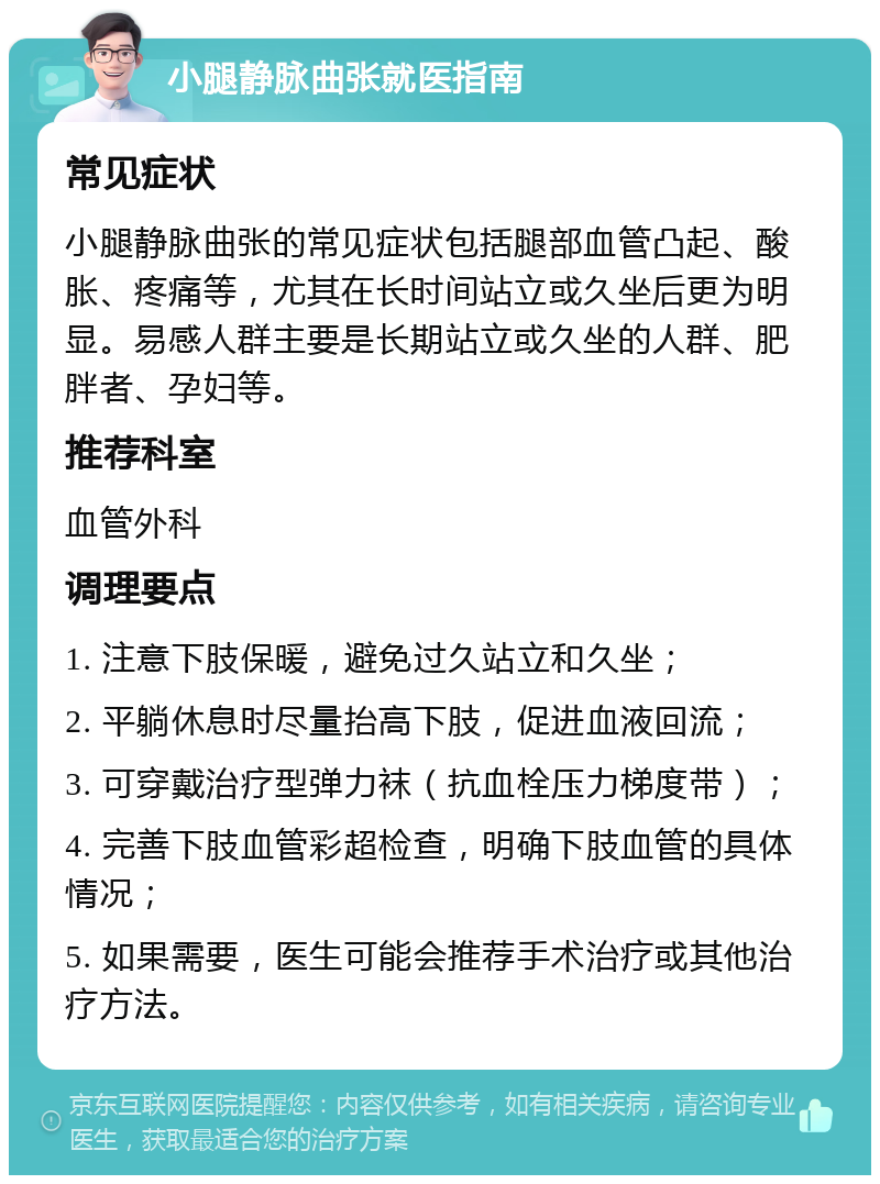 小腿静脉曲张就医指南 常见症状 小腿静脉曲张的常见症状包括腿部血管凸起、酸胀、疼痛等，尤其在长时间站立或久坐后更为明显。易感人群主要是长期站立或久坐的人群、肥胖者、孕妇等。 推荐科室 血管外科 调理要点 1. 注意下肢保暖，避免过久站立和久坐； 2. 平躺休息时尽量抬高下肢，促进血液回流； 3. 可穿戴治疗型弹力袜（抗血栓压力梯度带）； 4. 完善下肢血管彩超检查，明确下肢血管的具体情况； 5. 如果需要，医生可能会推荐手术治疗或其他治疗方法。