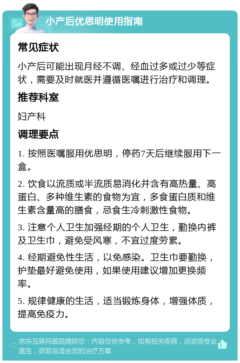 小产后优思明使用指南 常见症状 小产后可能出现月经不调、经血过多或过少等症状，需要及时就医并遵循医嘱进行治疗和调理。 推荐科室 妇产科 调理要点 1. 按照医嘱服用优思明，停药7天后继续服用下一盒。 2. 饮食以流质或半流质易消化并含有高热量、高蛋白、多种维生素的食物为宜，多食蛋白质和维生素含量高的膳食，忌食生冷刺激性食物。 3. 注意个人卫生加强经期的个人卫生，勤换内裤及卫生巾，避免受风寒，不宜过度劳累。 4. 经期避免性生活，以免感染。卫生巾要勤换，护垫最好避免使用，如果使用建议增加更换频率。 5. 规律健康的生活，适当锻炼身体，增强体质，提高免疫力。