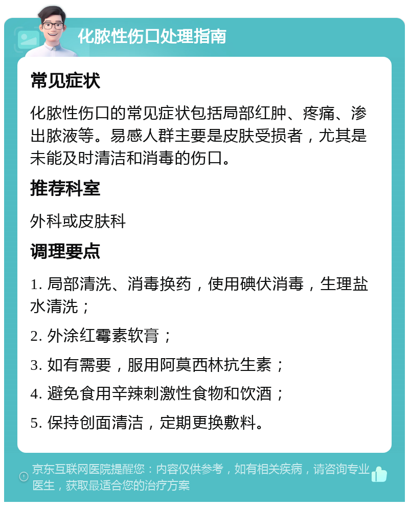 化脓性伤口处理指南 常见症状 化脓性伤口的常见症状包括局部红肿、疼痛、渗出脓液等。易感人群主要是皮肤受损者，尤其是未能及时清洁和消毒的伤口。 推荐科室 外科或皮肤科 调理要点 1. 局部清洗、消毒换药，使用碘伏消毒，生理盐水清洗； 2. 外涂红霉素软膏； 3. 如有需要，服用阿莫西林抗生素； 4. 避免食用辛辣刺激性食物和饮酒； 5. 保持创面清洁，定期更换敷料。