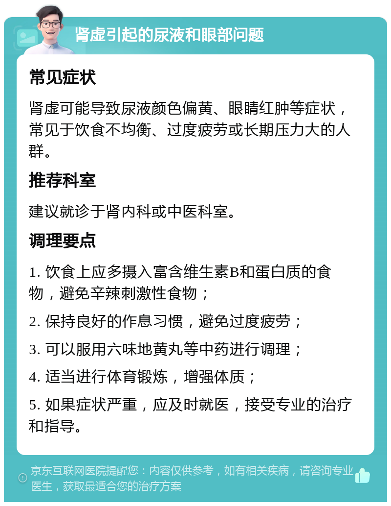 肾虚引起的尿液和眼部问题 常见症状 肾虚可能导致尿液颜色偏黄、眼睛红肿等症状，常见于饮食不均衡、过度疲劳或长期压力大的人群。 推荐科室 建议就诊于肾内科或中医科室。 调理要点 1. 饮食上应多摄入富含维生素B和蛋白质的食物，避免辛辣刺激性食物； 2. 保持良好的作息习惯，避免过度疲劳； 3. 可以服用六味地黄丸等中药进行调理； 4. 适当进行体育锻炼，增强体质； 5. 如果症状严重，应及时就医，接受专业的治疗和指导。