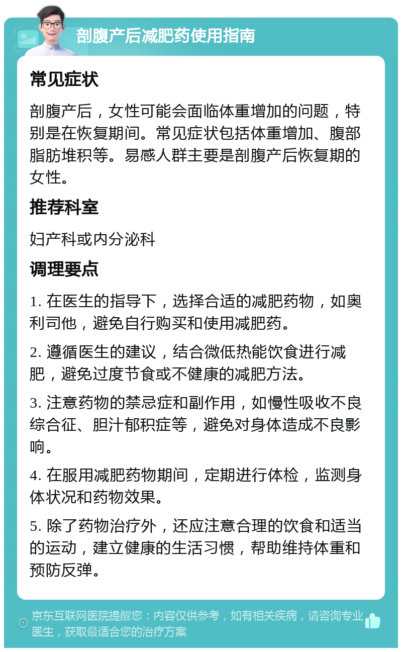 剖腹产后减肥药使用指南 常见症状 剖腹产后，女性可能会面临体重增加的问题，特别是在恢复期间。常见症状包括体重增加、腹部脂肪堆积等。易感人群主要是剖腹产后恢复期的女性。 推荐科室 妇产科或内分泌科 调理要点 1. 在医生的指导下，选择合适的减肥药物，如奥利司他，避免自行购买和使用减肥药。 2. 遵循医生的建议，结合微低热能饮食进行减肥，避免过度节食或不健康的减肥方法。 3. 注意药物的禁忌症和副作用，如慢性吸收不良综合征、胆汁郁积症等，避免对身体造成不良影响。 4. 在服用减肥药物期间，定期进行体检，监测身体状况和药物效果。 5. 除了药物治疗外，还应注意合理的饮食和适当的运动，建立健康的生活习惯，帮助维持体重和预防反弹。