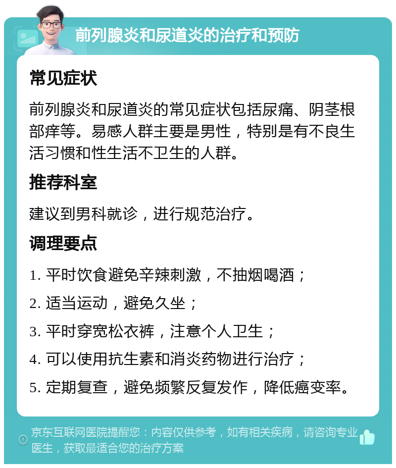 前列腺炎和尿道炎的治疗和预防 常见症状 前列腺炎和尿道炎的常见症状包括尿痛、阴茎根部痒等。易感人群主要是男性，特别是有不良生活习惯和性生活不卫生的人群。 推荐科室 建议到男科就诊，进行规范治疗。 调理要点 1. 平时饮食避免辛辣刺激，不抽烟喝酒； 2. 适当运动，避免久坐； 3. 平时穿宽松衣裤，注意个人卫生； 4. 可以使用抗生素和消炎药物进行治疗； 5. 定期复查，避免频繁反复发作，降低癌变率。