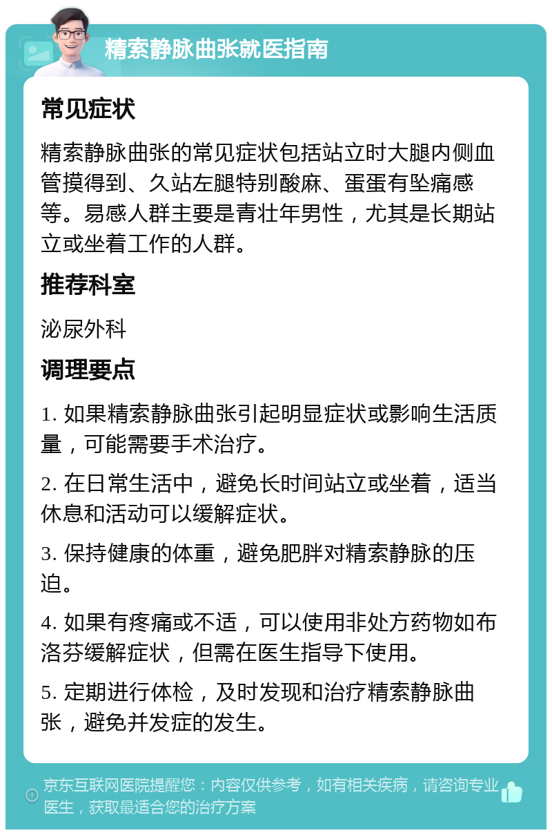 精索静脉曲张就医指南 常见症状 精索静脉曲张的常见症状包括站立时大腿内侧血管摸得到、久站左腿特别酸麻、蛋蛋有坠痛感等。易感人群主要是青壮年男性，尤其是长期站立或坐着工作的人群。 推荐科室 泌尿外科 调理要点 1. 如果精索静脉曲张引起明显症状或影响生活质量，可能需要手术治疗。 2. 在日常生活中，避免长时间站立或坐着，适当休息和活动可以缓解症状。 3. 保持健康的体重，避免肥胖对精索静脉的压迫。 4. 如果有疼痛或不适，可以使用非处方药物如布洛芬缓解症状，但需在医生指导下使用。 5. 定期进行体检，及时发现和治疗精索静脉曲张，避免并发症的发生。