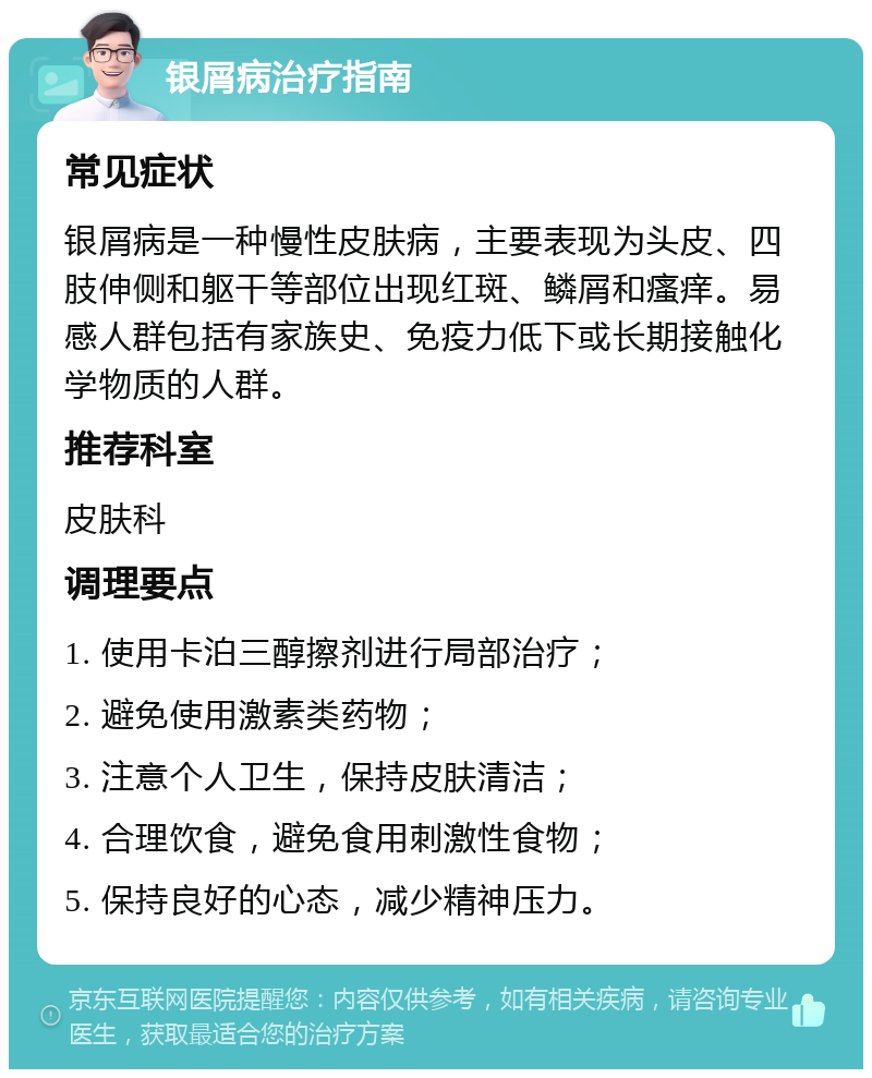 银屑病治疗指南 常见症状 银屑病是一种慢性皮肤病，主要表现为头皮、四肢伸侧和躯干等部位出现红斑、鳞屑和瘙痒。易感人群包括有家族史、免疫力低下或长期接触化学物质的人群。 推荐科室 皮肤科 调理要点 1. 使用卡泊三醇擦剂进行局部治疗； 2. 避免使用激素类药物； 3. 注意个人卫生，保持皮肤清洁； 4. 合理饮食，避免食用刺激性食物； 5. 保持良好的心态，减少精神压力。