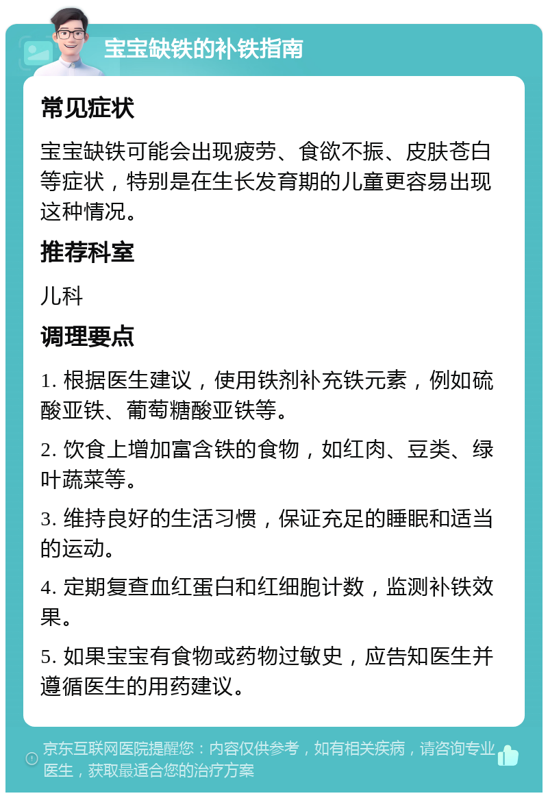 宝宝缺铁的补铁指南 常见症状 宝宝缺铁可能会出现疲劳、食欲不振、皮肤苍白等症状，特别是在生长发育期的儿童更容易出现这种情况。 推荐科室 儿科 调理要点 1. 根据医生建议，使用铁剂补充铁元素，例如硫酸亚铁、葡萄糖酸亚铁等。 2. 饮食上增加富含铁的食物，如红肉、豆类、绿叶蔬菜等。 3. 维持良好的生活习惯，保证充足的睡眠和适当的运动。 4. 定期复查血红蛋白和红细胞计数，监测补铁效果。 5. 如果宝宝有食物或药物过敏史，应告知医生并遵循医生的用药建议。