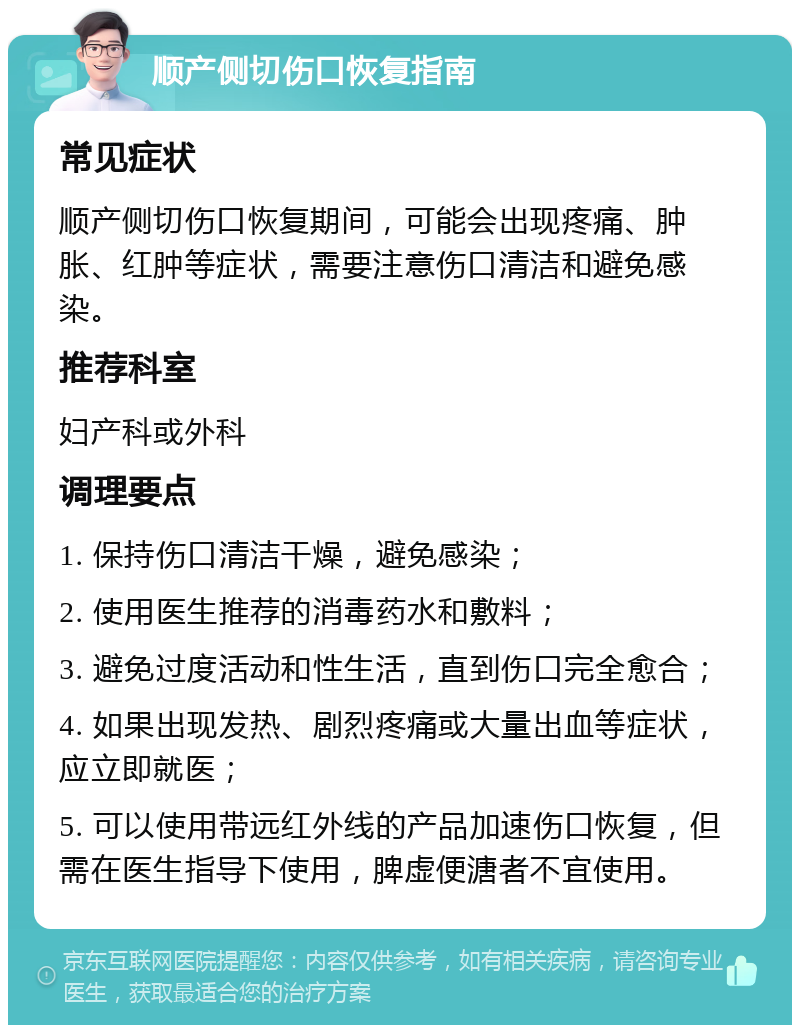 顺产侧切伤口恢复指南 常见症状 顺产侧切伤口恢复期间，可能会出现疼痛、肿胀、红肿等症状，需要注意伤口清洁和避免感染。 推荐科室 妇产科或外科 调理要点 1. 保持伤口清洁干燥，避免感染； 2. 使用医生推荐的消毒药水和敷料； 3. 避免过度活动和性生活，直到伤口完全愈合； 4. 如果出现发热、剧烈疼痛或大量出血等症状，应立即就医； 5. 可以使用带远红外线的产品加速伤口恢复，但需在医生指导下使用，脾虚便溏者不宜使用。