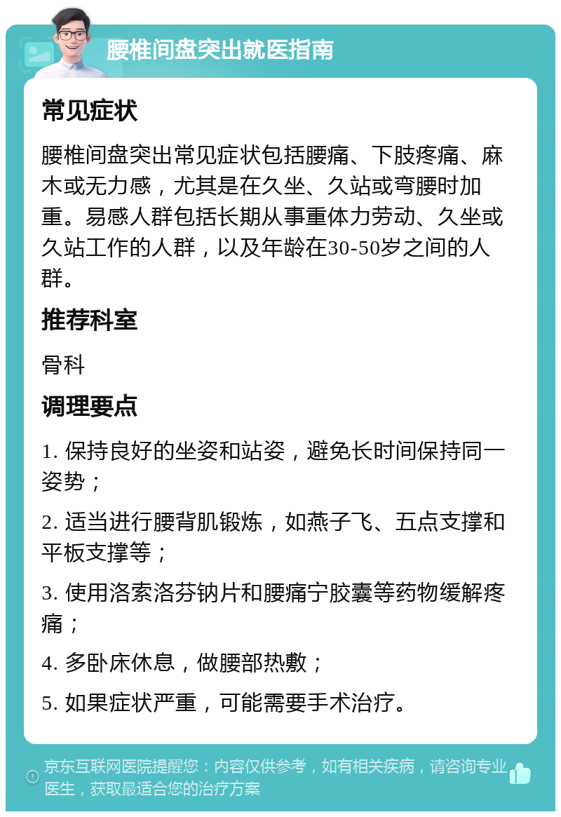 腰椎间盘突出就医指南 常见症状 腰椎间盘突出常见症状包括腰痛、下肢疼痛、麻木或无力感，尤其是在久坐、久站或弯腰时加重。易感人群包括长期从事重体力劳动、久坐或久站工作的人群，以及年龄在30-50岁之间的人群。 推荐科室 骨科 调理要点 1. 保持良好的坐姿和站姿，避免长时间保持同一姿势； 2. 适当进行腰背肌锻炼，如燕子飞、五点支撑和平板支撑等； 3. 使用洛索洛芬钠片和腰痛宁胶囊等药物缓解疼痛； 4. 多卧床休息，做腰部热敷； 5. 如果症状严重，可能需要手术治疗。