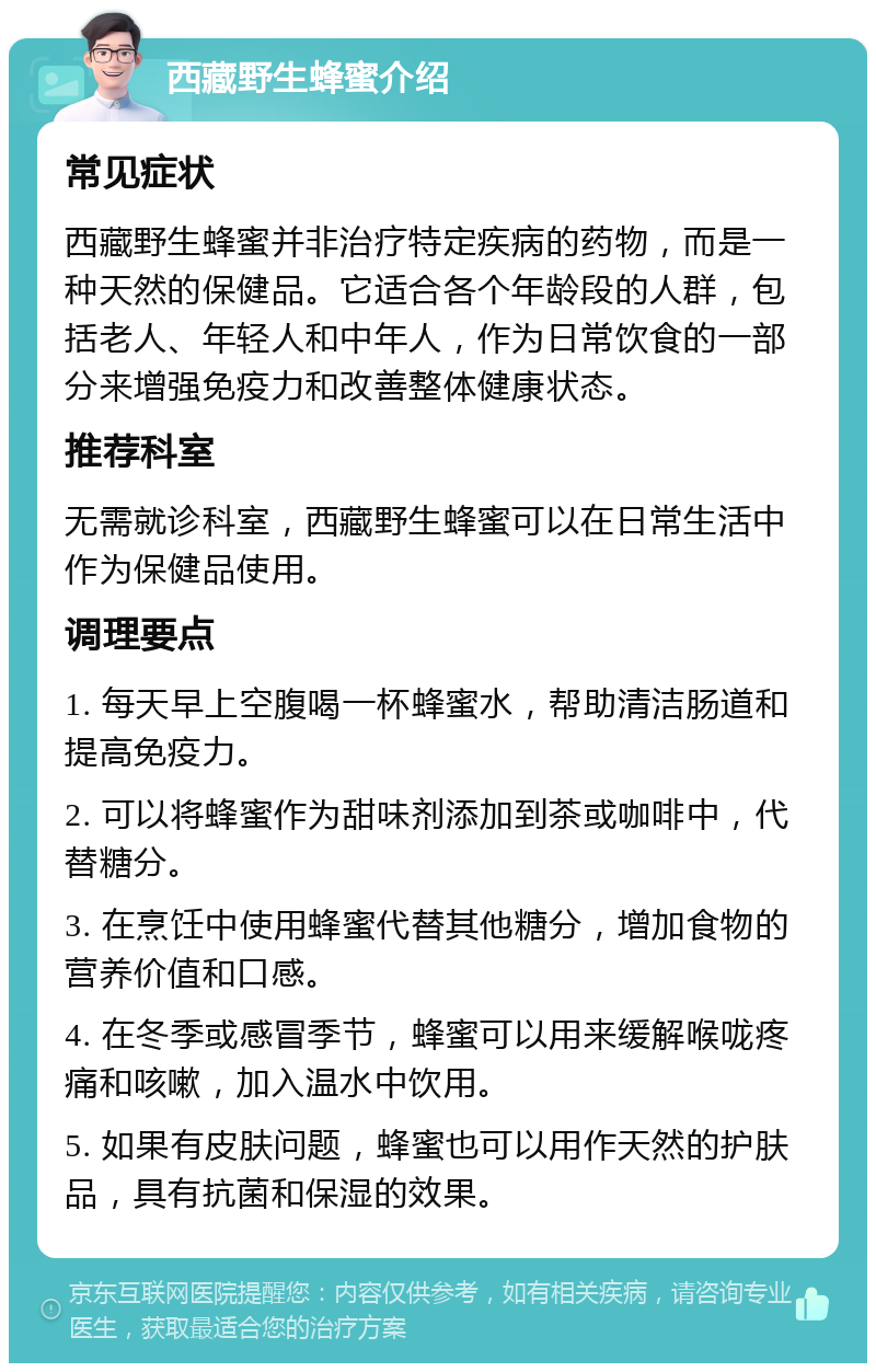 西藏野生蜂蜜介绍 常见症状 西藏野生蜂蜜并非治疗特定疾病的药物，而是一种天然的保健品。它适合各个年龄段的人群，包括老人、年轻人和中年人，作为日常饮食的一部分来增强免疫力和改善整体健康状态。 推荐科室 无需就诊科室，西藏野生蜂蜜可以在日常生活中作为保健品使用。 调理要点 1. 每天早上空腹喝一杯蜂蜜水，帮助清洁肠道和提高免疫力。 2. 可以将蜂蜜作为甜味剂添加到茶或咖啡中，代替糖分。 3. 在烹饪中使用蜂蜜代替其他糖分，增加食物的营养价值和口感。 4. 在冬季或感冒季节，蜂蜜可以用来缓解喉咙疼痛和咳嗽，加入温水中饮用。 5. 如果有皮肤问题，蜂蜜也可以用作天然的护肤品，具有抗菌和保湿的效果。