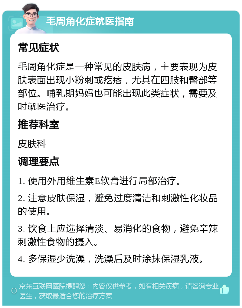 毛周角化症就医指南 常见症状 毛周角化症是一种常见的皮肤病，主要表现为皮肤表面出现小粉刺或疙瘩，尤其在四肢和臀部等部位。哺乳期妈妈也可能出现此类症状，需要及时就医治疗。 推荐科室 皮肤科 调理要点 1. 使用外用维生素E软膏进行局部治疗。 2. 注意皮肤保湿，避免过度清洁和刺激性化妆品的使用。 3. 饮食上应选择清淡、易消化的食物，避免辛辣刺激性食物的摄入。 4. 多保湿少洗澡，洗澡后及时涂抹保湿乳液。