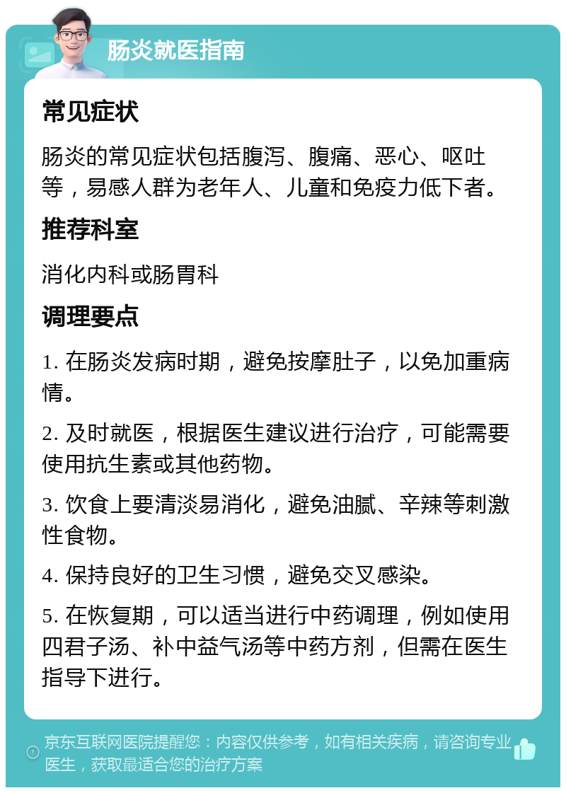 肠炎就医指南 常见症状 肠炎的常见症状包括腹泻、腹痛、恶心、呕吐等，易感人群为老年人、儿童和免疫力低下者。 推荐科室 消化内科或肠胃科 调理要点 1. 在肠炎发病时期，避免按摩肚子，以免加重病情。 2. 及时就医，根据医生建议进行治疗，可能需要使用抗生素或其他药物。 3. 饮食上要清淡易消化，避免油腻、辛辣等刺激性食物。 4. 保持良好的卫生习惯，避免交叉感染。 5. 在恢复期，可以适当进行中药调理，例如使用四君子汤、补中益气汤等中药方剂，但需在医生指导下进行。