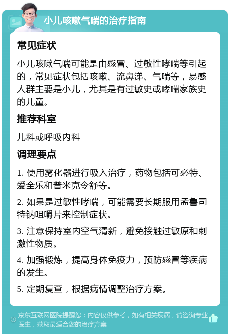 小儿咳嗽气喘的治疗指南 常见症状 小儿咳嗽气喘可能是由感冒、过敏性哮喘等引起的，常见症状包括咳嗽、流鼻涕、气喘等，易感人群主要是小儿，尤其是有过敏史或哮喘家族史的儿童。 推荐科室 儿科或呼吸内科 调理要点 1. 使用雾化器进行吸入治疗，药物包括可必特、爱全乐和普米克令舒等。 2. 如果是过敏性哮喘，可能需要长期服用孟鲁司特钠咀嚼片来控制症状。 3. 注意保持室内空气清新，避免接触过敏原和刺激性物质。 4. 加强锻炼，提高身体免疫力，预防感冒等疾病的发生。 5. 定期复查，根据病情调整治疗方案。