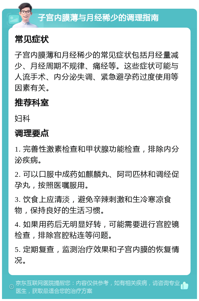 子宫内膜薄与月经稀少的调理指南 常见症状 子宫内膜薄和月经稀少的常见症状包括月经量减少、月经周期不规律、痛经等。这些症状可能与人流手术、内分泌失调、紧急避孕药过度使用等因素有关。 推荐科室 妇科 调理要点 1. 完善性激素检查和甲状腺功能检查，排除内分泌疾病。 2. 可以口服中成药如麒麟丸、阿司匹林和调经促孕丸，按照医嘱服用。 3. 饮食上应清淡，避免辛辣刺激和生冷寒凉食物，保持良好的生活习惯。 4. 如果用药后无明显好转，可能需要进行宫腔镜检查，排除宫腔粘连等问题。 5. 定期复查，监测治疗效果和子宫内膜的恢复情况。