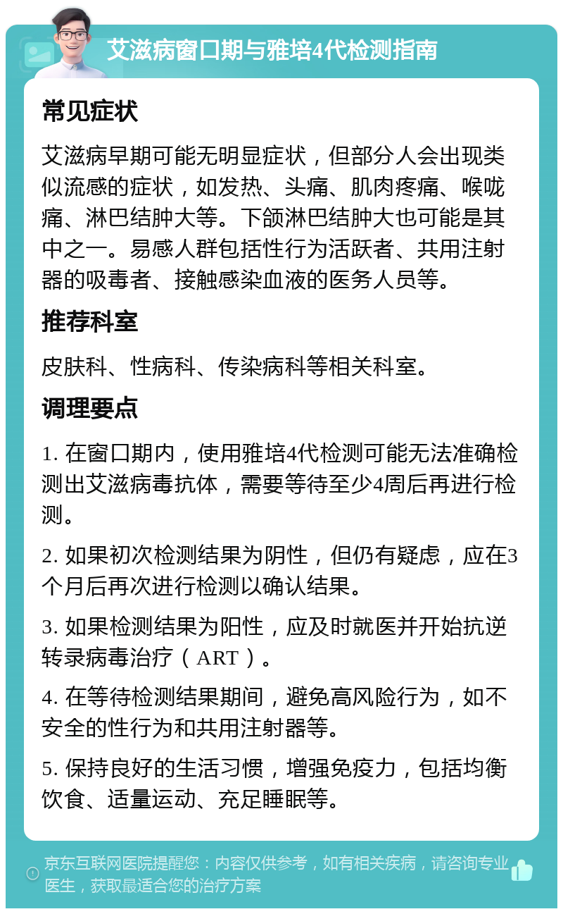 艾滋病窗口期与雅培4代检测指南 常见症状 艾滋病早期可能无明显症状，但部分人会出现类似流感的症状，如发热、头痛、肌肉疼痛、喉咙痛、淋巴结肿大等。下颌淋巴结肿大也可能是其中之一。易感人群包括性行为活跃者、共用注射器的吸毒者、接触感染血液的医务人员等。 推荐科室 皮肤科、性病科、传染病科等相关科室。 调理要点 1. 在窗口期内，使用雅培4代检测可能无法准确检测出艾滋病毒抗体，需要等待至少4周后再进行检测。 2. 如果初次检测结果为阴性，但仍有疑虑，应在3个月后再次进行检测以确认结果。 3. 如果检测结果为阳性，应及时就医并开始抗逆转录病毒治疗（ART）。 4. 在等待检测结果期间，避免高风险行为，如不安全的性行为和共用注射器等。 5. 保持良好的生活习惯，增强免疫力，包括均衡饮食、适量运动、充足睡眠等。