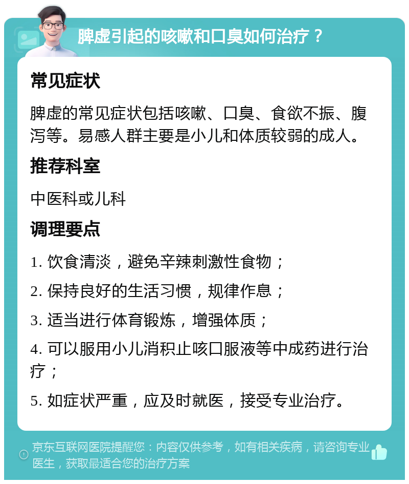 脾虚引起的咳嗽和口臭如何治疗？ 常见症状 脾虚的常见症状包括咳嗽、口臭、食欲不振、腹泻等。易感人群主要是小儿和体质较弱的成人。 推荐科室 中医科或儿科 调理要点 1. 饮食清淡，避免辛辣刺激性食物； 2. 保持良好的生活习惯，规律作息； 3. 适当进行体育锻炼，增强体质； 4. 可以服用小儿消积止咳口服液等中成药进行治疗； 5. 如症状严重，应及时就医，接受专业治疗。