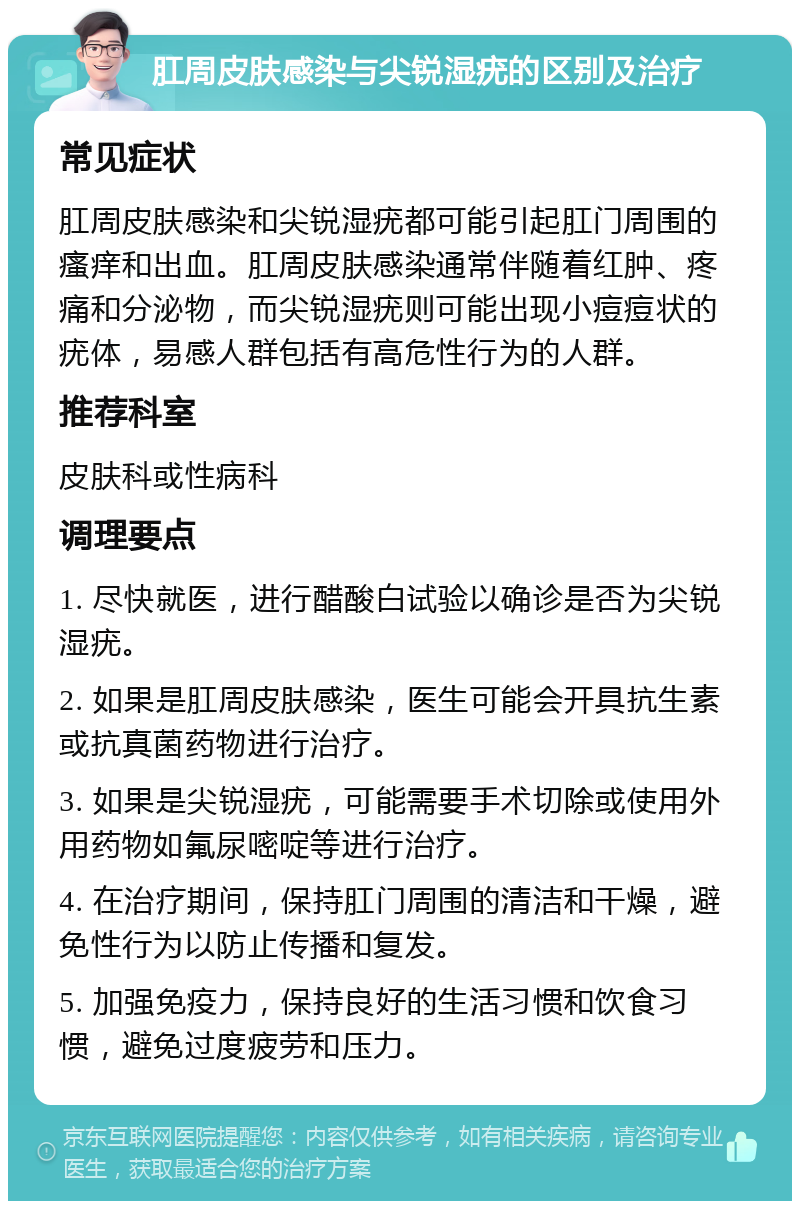 肛周皮肤感染与尖锐湿疣的区别及治疗 常见症状 肛周皮肤感染和尖锐湿疣都可能引起肛门周围的瘙痒和出血。肛周皮肤感染通常伴随着红肿、疼痛和分泌物，而尖锐湿疣则可能出现小痘痘状的疣体，易感人群包括有高危性行为的人群。 推荐科室 皮肤科或性病科 调理要点 1. 尽快就医，进行醋酸白试验以确诊是否为尖锐湿疣。 2. 如果是肛周皮肤感染，医生可能会开具抗生素或抗真菌药物进行治疗。 3. 如果是尖锐湿疣，可能需要手术切除或使用外用药物如氟尿嘧啶等进行治疗。 4. 在治疗期间，保持肛门周围的清洁和干燥，避免性行为以防止传播和复发。 5. 加强免疫力，保持良好的生活习惯和饮食习惯，避免过度疲劳和压力。