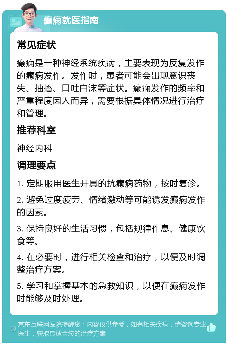 癫痫就医指南 常见症状 癫痫是一种神经系统疾病，主要表现为反复发作的癫痫发作。发作时，患者可能会出现意识丧失、抽搐、口吐白沫等症状。癫痫发作的频率和严重程度因人而异，需要根据具体情况进行治疗和管理。 推荐科室 神经内科 调理要点 1. 定期服用医生开具的抗癫痫药物，按时复诊。 2. 避免过度疲劳、情绪激动等可能诱发癫痫发作的因素。 3. 保持良好的生活习惯，包括规律作息、健康饮食等。 4. 在必要时，进行相关检查和治疗，以便及时调整治疗方案。 5. 学习和掌握基本的急救知识，以便在癫痫发作时能够及时处理。