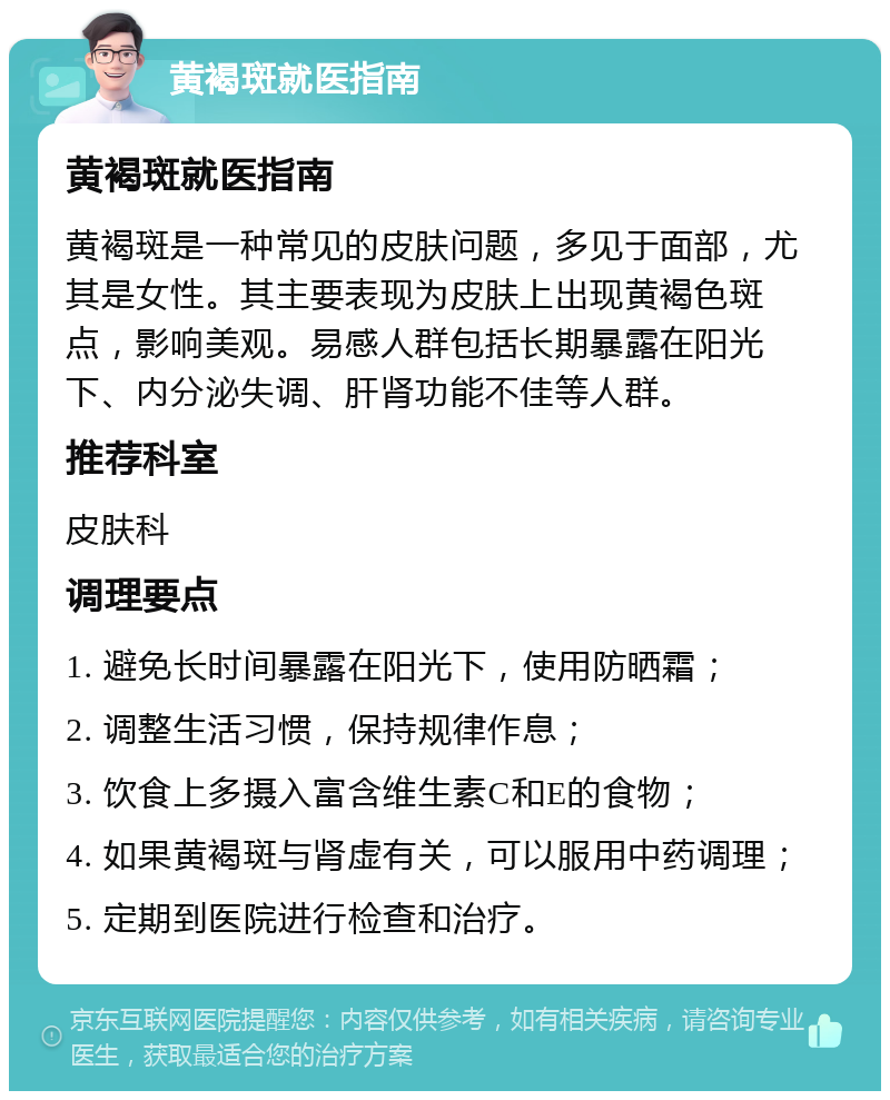 黄褐斑就医指南 黄褐斑就医指南 黄褐斑是一种常见的皮肤问题，多见于面部，尤其是女性。其主要表现为皮肤上出现黄褐色斑点，影响美观。易感人群包括长期暴露在阳光下、内分泌失调、肝肾功能不佳等人群。 推荐科室 皮肤科 调理要点 1. 避免长时间暴露在阳光下，使用防晒霜； 2. 调整生活习惯，保持规律作息； 3. 饮食上多摄入富含维生素C和E的食物； 4. 如果黄褐斑与肾虚有关，可以服用中药调理； 5. 定期到医院进行检查和治疗。