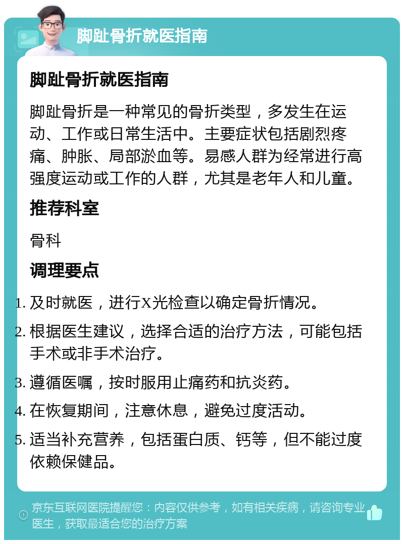 脚趾骨折就医指南 脚趾骨折就医指南 脚趾骨折是一种常见的骨折类型，多发生在运动、工作或日常生活中。主要症状包括剧烈疼痛、肿胀、局部淤血等。易感人群为经常进行高强度运动或工作的人群，尤其是老年人和儿童。 推荐科室 骨科 调理要点 及时就医，进行X光检查以确定骨折情况。 根据医生建议，选择合适的治疗方法，可能包括手术或非手术治疗。 遵循医嘱，按时服用止痛药和抗炎药。 在恢复期间，注意休息，避免过度活动。 适当补充营养，包括蛋白质、钙等，但不能过度依赖保健品。