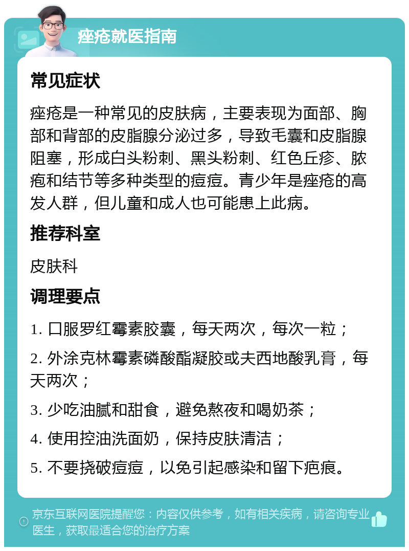 痤疮就医指南 常见症状 痤疮是一种常见的皮肤病，主要表现为面部、胸部和背部的皮脂腺分泌过多，导致毛囊和皮脂腺阻塞，形成白头粉刺、黑头粉刺、红色丘疹、脓疱和结节等多种类型的痘痘。青少年是痤疮的高发人群，但儿童和成人也可能患上此病。 推荐科室 皮肤科 调理要点 1. 口服罗红霉素胶囊，每天两次，每次一粒； 2. 外涂克林霉素磷酸酯凝胶或夫西地酸乳膏，每天两次； 3. 少吃油腻和甜食，避免熬夜和喝奶茶； 4. 使用控油洗面奶，保持皮肤清洁； 5. 不要挠破痘痘，以免引起感染和留下疤痕。