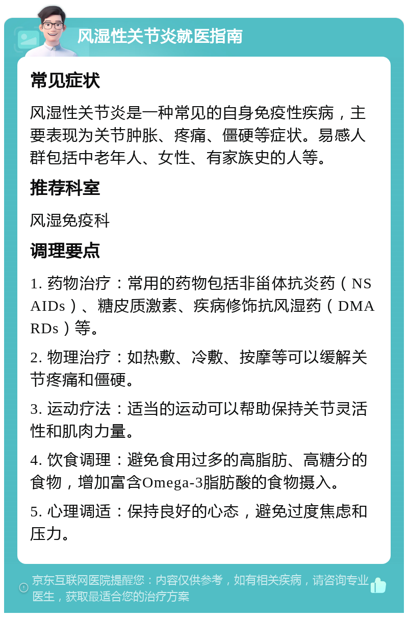 风湿性关节炎就医指南 常见症状 风湿性关节炎是一种常见的自身免疫性疾病，主要表现为关节肿胀、疼痛、僵硬等症状。易感人群包括中老年人、女性、有家族史的人等。 推荐科室 风湿免疫科 调理要点 1. 药物治疗：常用的药物包括非甾体抗炎药（NSAIDs）、糖皮质激素、疾病修饰抗风湿药（DMARDs）等。 2. 物理治疗：如热敷、冷敷、按摩等可以缓解关节疼痛和僵硬。 3. 运动疗法：适当的运动可以帮助保持关节灵活性和肌肉力量。 4. 饮食调理：避免食用过多的高脂肪、高糖分的食物，增加富含Omega-3脂肪酸的食物摄入。 5. 心理调适：保持良好的心态，避免过度焦虑和压力。