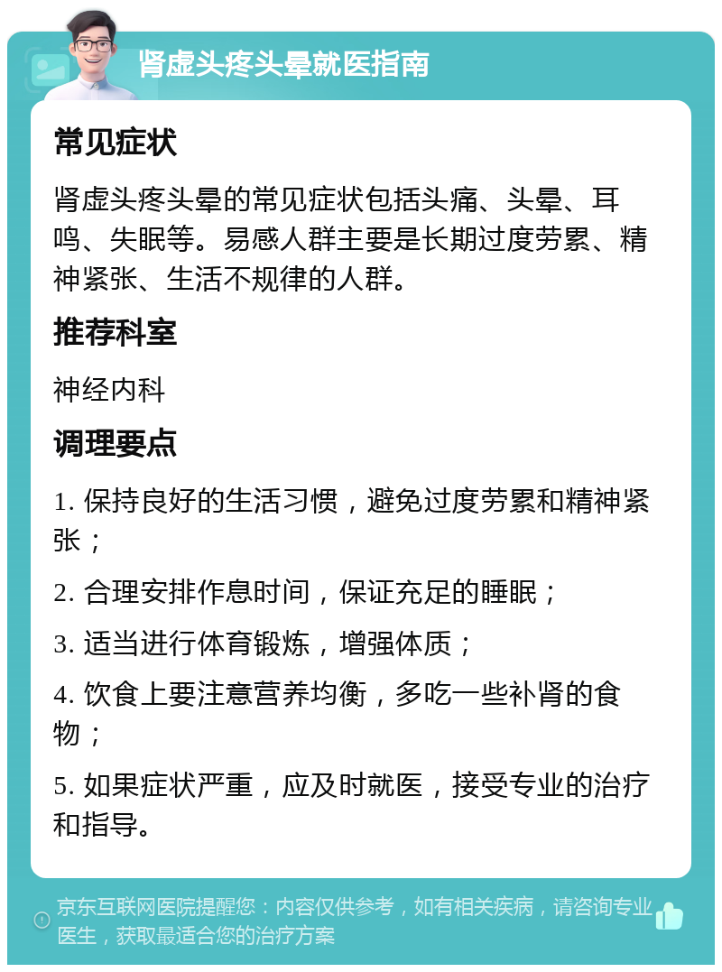 肾虚头疼头晕就医指南 常见症状 肾虚头疼头晕的常见症状包括头痛、头晕、耳鸣、失眠等。易感人群主要是长期过度劳累、精神紧张、生活不规律的人群。 推荐科室 神经内科 调理要点 1. 保持良好的生活习惯，避免过度劳累和精神紧张； 2. 合理安排作息时间，保证充足的睡眠； 3. 适当进行体育锻炼，增强体质； 4. 饮食上要注意营养均衡，多吃一些补肾的食物； 5. 如果症状严重，应及时就医，接受专业的治疗和指导。