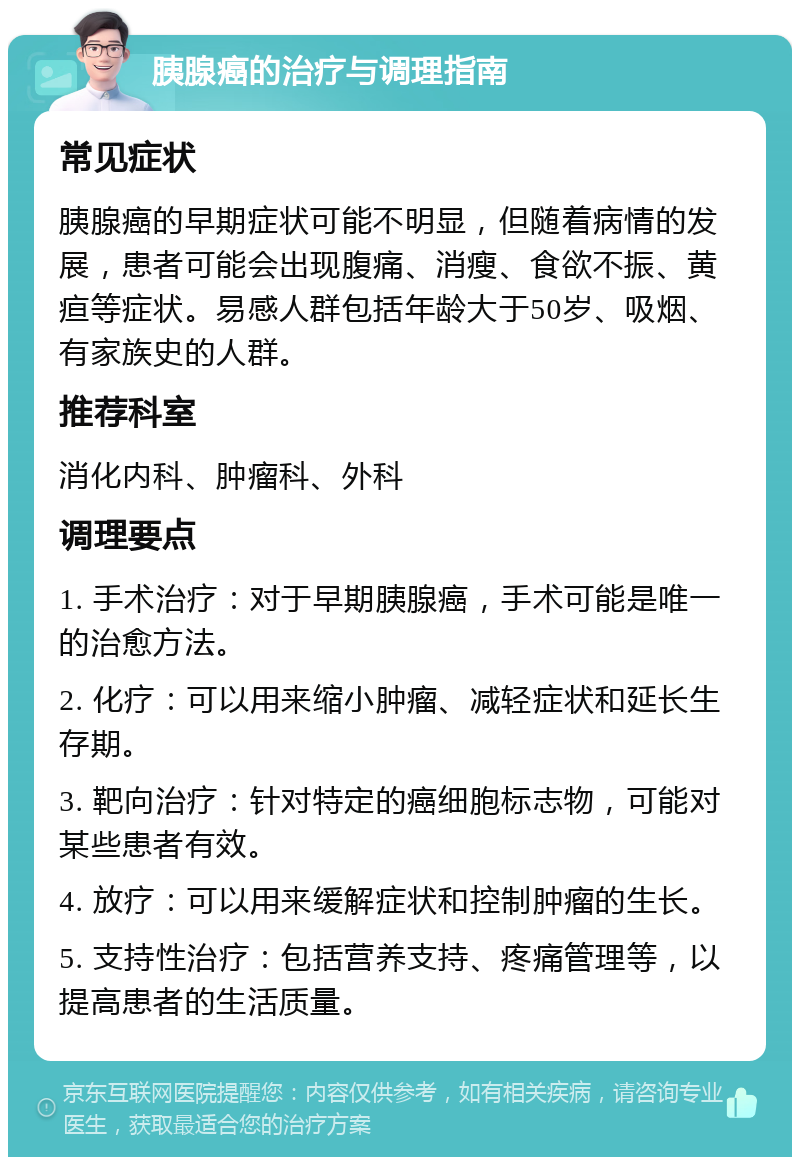 胰腺癌的治疗与调理指南 常见症状 胰腺癌的早期症状可能不明显，但随着病情的发展，患者可能会出现腹痛、消瘦、食欲不振、黄疸等症状。易感人群包括年龄大于50岁、吸烟、有家族史的人群。 推荐科室 消化内科、肿瘤科、外科 调理要点 1. 手术治疗：对于早期胰腺癌，手术可能是唯一的治愈方法。 2. 化疗：可以用来缩小肿瘤、减轻症状和延长生存期。 3. 靶向治疗：针对特定的癌细胞标志物，可能对某些患者有效。 4. 放疗：可以用来缓解症状和控制肿瘤的生长。 5. 支持性治疗：包括营养支持、疼痛管理等，以提高患者的生活质量。