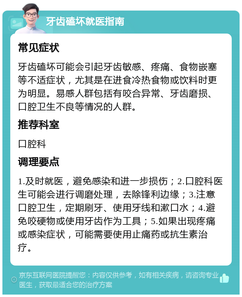 牙齿磕坏就医指南 常见症状 牙齿磕坏可能会引起牙齿敏感、疼痛、食物嵌塞等不适症状，尤其是在进食冷热食物或饮料时更为明显。易感人群包括有咬合异常、牙齿磨损、口腔卫生不良等情况的人群。 推荐科室 口腔科 调理要点 1.及时就医，避免感染和进一步损伤；2.口腔科医生可能会进行调磨处理，去除锋利边缘；3.注意口腔卫生，定期刷牙、使用牙线和漱口水；4.避免咬硬物或使用牙齿作为工具；5.如果出现疼痛或感染症状，可能需要使用止痛药或抗生素治疗。