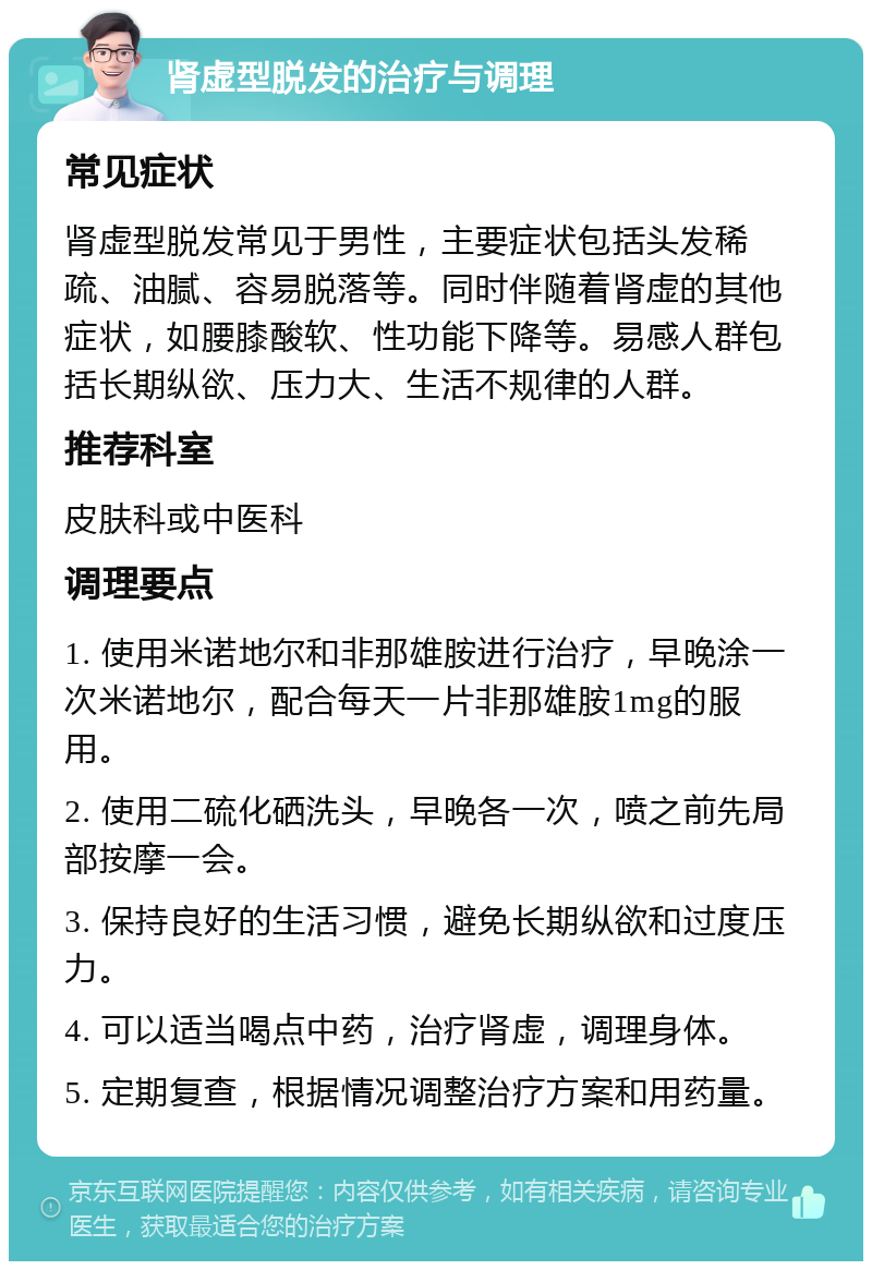 肾虚型脱发的治疗与调理 常见症状 肾虚型脱发常见于男性，主要症状包括头发稀疏、油腻、容易脱落等。同时伴随着肾虚的其他症状，如腰膝酸软、性功能下降等。易感人群包括长期纵欲、压力大、生活不规律的人群。 推荐科室 皮肤科或中医科 调理要点 1. 使用米诺地尔和非那雄胺进行治疗，早晚涂一次米诺地尔，配合每天一片非那雄胺1mg的服用。 2. 使用二硫化硒洗头，早晚各一次，喷之前先局部按摩一会。 3. 保持良好的生活习惯，避免长期纵欲和过度压力。 4. 可以适当喝点中药，治疗肾虚，调理身体。 5. 定期复查，根据情况调整治疗方案和用药量。