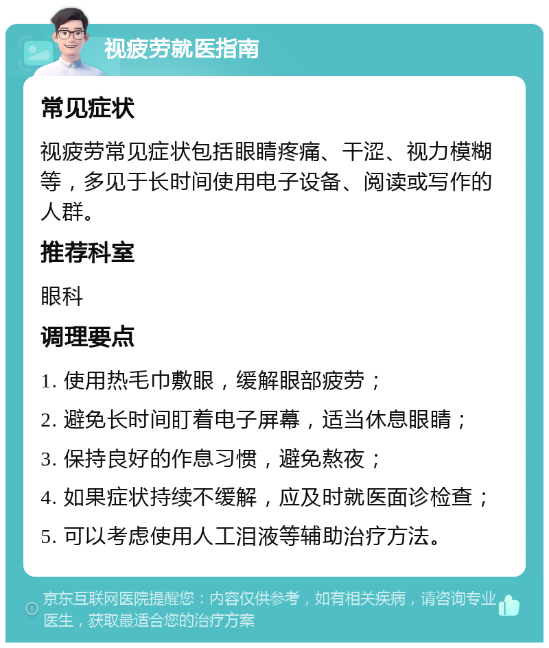 视疲劳就医指南 常见症状 视疲劳常见症状包括眼睛疼痛、干涩、视力模糊等，多见于长时间使用电子设备、阅读或写作的人群。 推荐科室 眼科 调理要点 1. 使用热毛巾敷眼，缓解眼部疲劳； 2. 避免长时间盯着电子屏幕，适当休息眼睛； 3. 保持良好的作息习惯，避免熬夜； 4. 如果症状持续不缓解，应及时就医面诊检查； 5. 可以考虑使用人工泪液等辅助治疗方法。