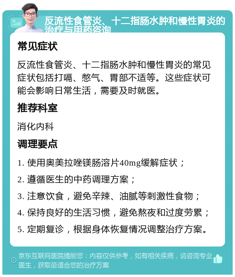 反流性食管炎、十二指肠水肿和慢性胃炎的治疗与用药咨询 常见症状 反流性食管炎、十二指肠水肿和慢性胃炎的常见症状包括打嗝、憋气、胃部不适等。这些症状可能会影响日常生活，需要及时就医。 推荐科室 消化内科 调理要点 1. 使用奥美拉唑镁肠溶片40mg缓解症状； 2. 遵循医生的中药调理方案； 3. 注意饮食，避免辛辣、油腻等刺激性食物； 4. 保持良好的生活习惯，避免熬夜和过度劳累； 5. 定期复诊，根据身体恢复情况调整治疗方案。