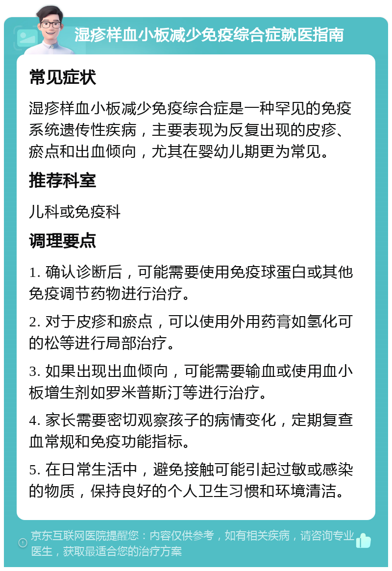 湿疹样血小板减少免疫综合症就医指南 常见症状 湿疹样血小板减少免疫综合症是一种罕见的免疫系统遗传性疾病，主要表现为反复出现的皮疹、瘀点和出血倾向，尤其在婴幼儿期更为常见。 推荐科室 儿科或免疫科 调理要点 1. 确认诊断后，可能需要使用免疫球蛋白或其他免疫调节药物进行治疗。 2. 对于皮疹和瘀点，可以使用外用药膏如氢化可的松等进行局部治疗。 3. 如果出现出血倾向，可能需要输血或使用血小板增生剂如罗米普斯汀等进行治疗。 4. 家长需要密切观察孩子的病情变化，定期复查血常规和免疫功能指标。 5. 在日常生活中，避免接触可能引起过敏或感染的物质，保持良好的个人卫生习惯和环境清洁。