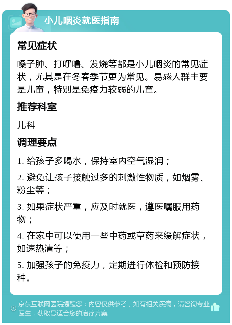 小儿咽炎就医指南 常见症状 嗓子肿、打呼噜、发烧等都是小儿咽炎的常见症状，尤其是在冬春季节更为常见。易感人群主要是儿童，特别是免疫力较弱的儿童。 推荐科室 儿科 调理要点 1. 给孩子多喝水，保持室内空气湿润； 2. 避免让孩子接触过多的刺激性物质，如烟雾、粉尘等； 3. 如果症状严重，应及时就医，遵医嘱服用药物； 4. 在家中可以使用一些中药或草药来缓解症状，如速热清等； 5. 加强孩子的免疫力，定期进行体检和预防接种。