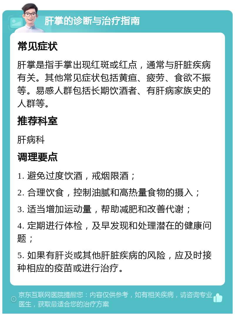 肝掌的诊断与治疗指南 常见症状 肝掌是指手掌出现红斑或红点，通常与肝脏疾病有关。其他常见症状包括黄疸、疲劳、食欲不振等。易感人群包括长期饮酒者、有肝病家族史的人群等。 推荐科室 肝病科 调理要点 1. 避免过度饮酒，戒烟限酒； 2. 合理饮食，控制油腻和高热量食物的摄入； 3. 适当增加运动量，帮助减肥和改善代谢； 4. 定期进行体检，及早发现和处理潜在的健康问题； 5. 如果有肝炎或其他肝脏疾病的风险，应及时接种相应的疫苗或进行治疗。