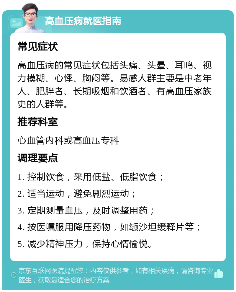 高血压病就医指南 常见症状 高血压病的常见症状包括头痛、头晕、耳鸣、视力模糊、心悸、胸闷等。易感人群主要是中老年人、肥胖者、长期吸烟和饮酒者、有高血压家族史的人群等。 推荐科室 心血管内科或高血压专科 调理要点 1. 控制饮食，采用低盐、低脂饮食； 2. 适当运动，避免剧烈运动； 3. 定期测量血压，及时调整用药； 4. 按医嘱服用降压药物，如缬沙坦缓释片等； 5. 减少精神压力，保持心情愉悦。