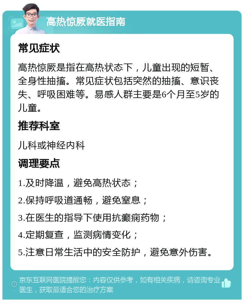 高热惊厥就医指南 常见症状 高热惊厥是指在高热状态下，儿童出现的短暂、全身性抽搐。常见症状包括突然的抽搐、意识丧失、呼吸困难等。易感人群主要是6个月至5岁的儿童。 推荐科室 儿科或神经内科 调理要点 1.及时降温，避免高热状态； 2.保持呼吸道通畅，避免窒息； 3.在医生的指导下使用抗癫痫药物； 4.定期复查，监测病情变化； 5.注意日常生活中的安全防护，避免意外伤害。