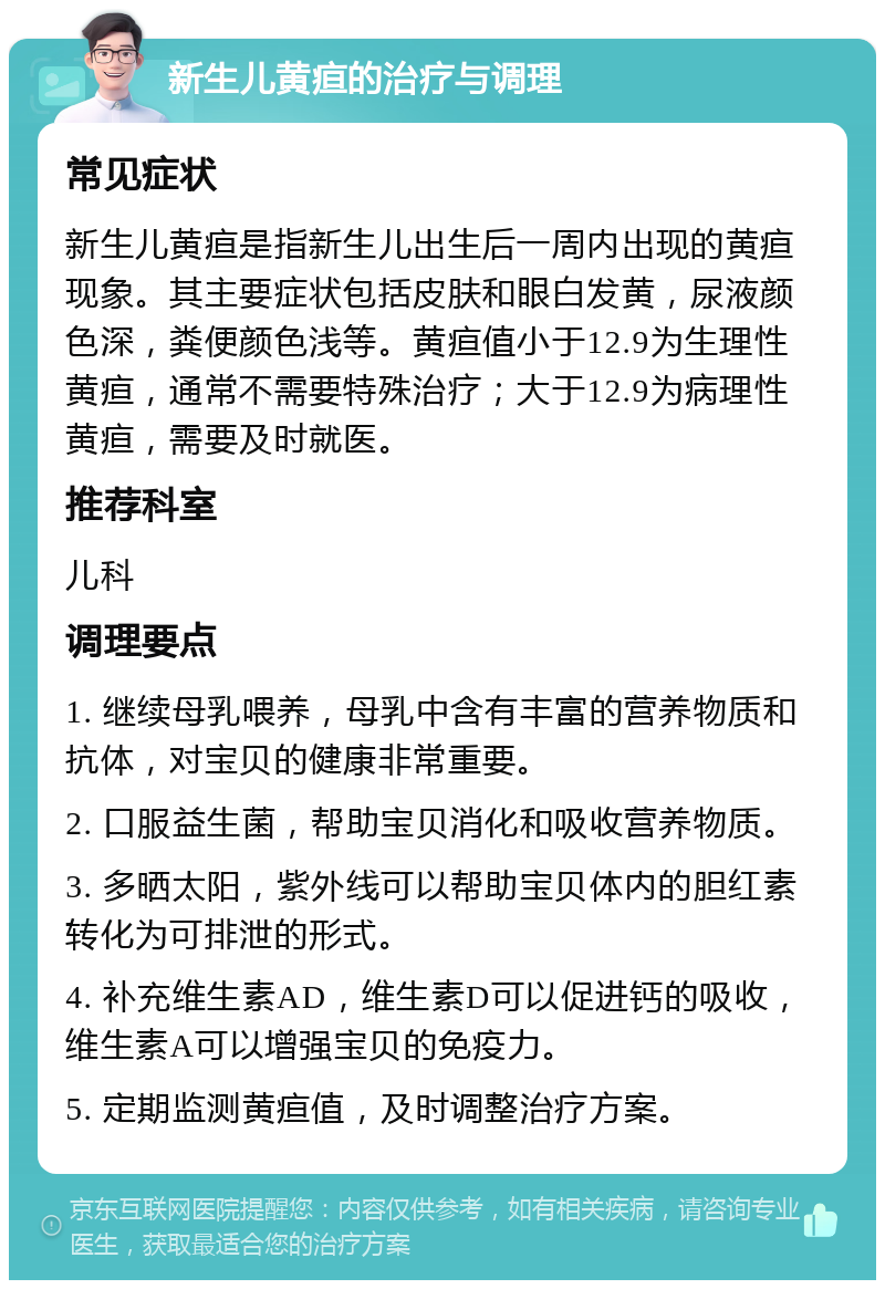 新生儿黄疸的治疗与调理 常见症状 新生儿黄疸是指新生儿出生后一周内出现的黄疸现象。其主要症状包括皮肤和眼白发黄，尿液颜色深，粪便颜色浅等。黄疸值小于12.9为生理性黄疸，通常不需要特殊治疗；大于12.9为病理性黄疸，需要及时就医。 推荐科室 儿科 调理要点 1. 继续母乳喂养，母乳中含有丰富的营养物质和抗体，对宝贝的健康非常重要。 2. 口服益生菌，帮助宝贝消化和吸收营养物质。 3. 多晒太阳，紫外线可以帮助宝贝体内的胆红素转化为可排泄的形式。 4. 补充维生素AD，维生素D可以促进钙的吸收，维生素A可以增强宝贝的免疫力。 5. 定期监测黄疸值，及时调整治疗方案。